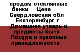 продам стеклянные банки  › Цена ­ 25 - Свердловская обл., Екатеринбург г. Домашняя утварь и предметы быта » Посуда и кухонные принадлежности   